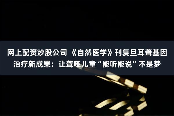 网上配资炒股公司 《自然医学》刊复旦耳聋基因治疗新成果：让聋哑儿童“能听能说”不是梦