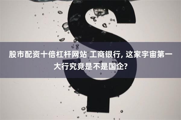 股市配资十倍杠杆网站 工商银行, 这家宇宙第一大行究竟是不是国企?