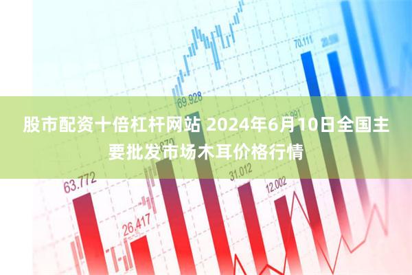 股市配资十倍杠杆网站 2024年6月10日全国主要批发市场木耳价格行情