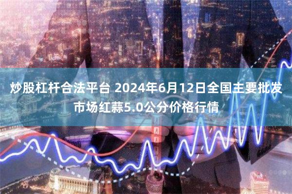 炒股杠杆合法平台 2024年6月12日全国主要批发市场红蒜5.0公分价格行情