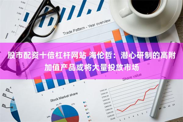 股市配资十倍杠杆网站 海伦哲：潜心研制的高附加值产品或将大量投放市场