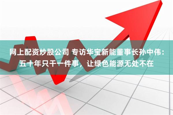 网上配资炒股公司 专访华宝新能董事长孙中伟：五十年只干一件事，让绿色能源无处不在