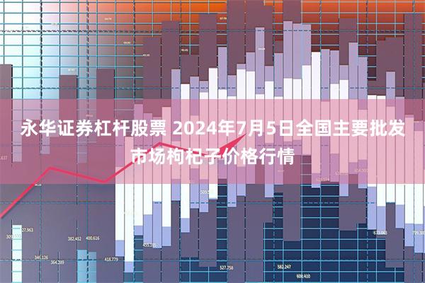 永华证券杠杆股票 2024年7月5日全国主要批发市场枸杞子价格行情