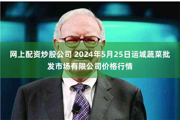 网上配资炒股公司 2024年5月25日运城蔬菜批发市场有限公司价格行情