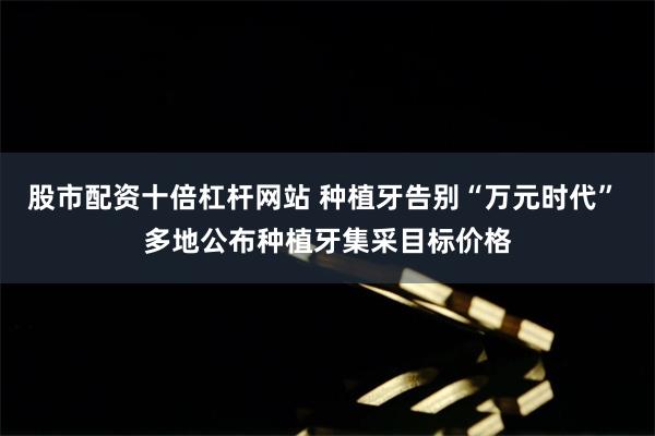 股市配资十倍杠杆网站 种植牙告别“万元时代” 多地公布种植牙集采目标价格