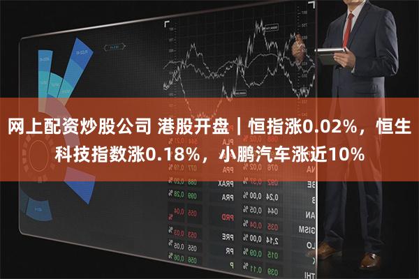 网上配资炒股公司 港股开盘｜恒指涨0.02%，恒生科技指数涨0.18%，小鹏汽车涨近10%