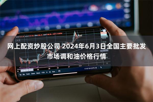 网上配资炒股公司 2024年6月3日全国主要批发市场调和油价格行情