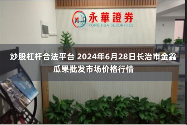 炒股杠杆合法平台 2024年6月28日长治市金鑫瓜果批发市场价格行情