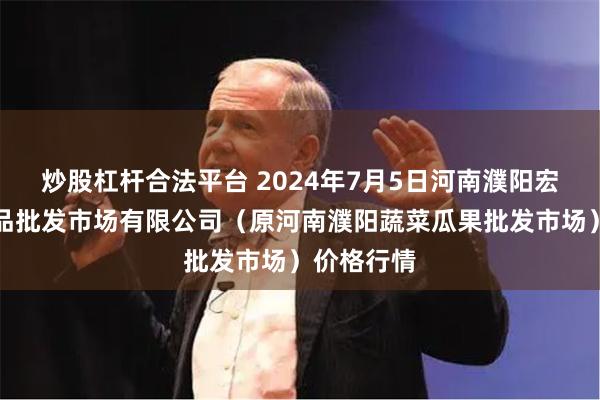 炒股杠杆合法平台 2024年7月5日河南濮阳宏进农副产品批发市场有限公司（原河南濮阳蔬菜瓜果批发市场）价格行情