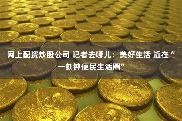 网上配资炒股公司 记者去哪儿：美好生活 近在“一刻钟便民生活圈”