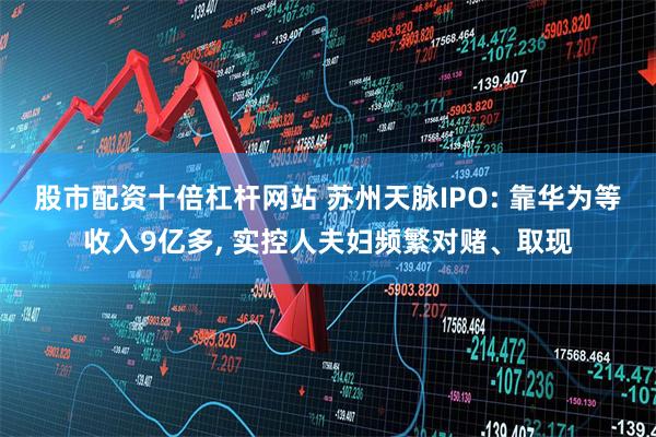 股市配资十倍杠杆网站 苏州天脉IPO: 靠华为等收入9亿多, 实控人夫妇频繁对赌、取现