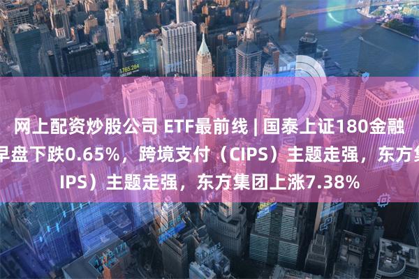 网上配资炒股公司 ETF最前线 | 国泰上证180金融ETF(510230)早盘下跌0.65%，跨境支付（CIPS）主题走强，东方集团上涨7.38%