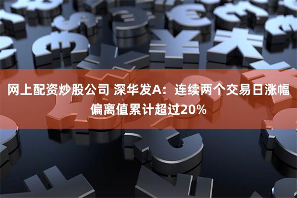 网上配资炒股公司 深华发A：连续两个交易日涨幅偏离值累计超过20%