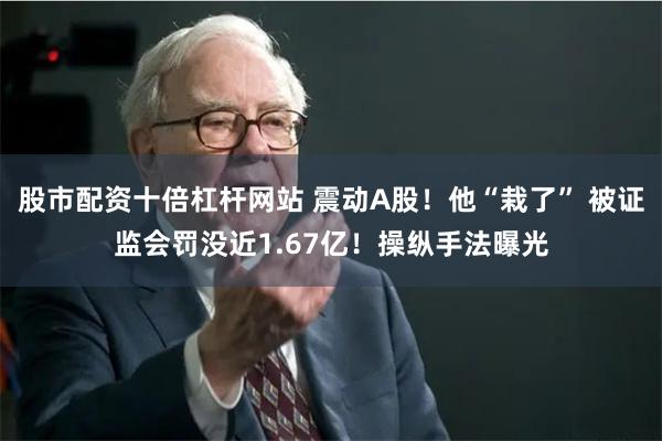 股市配资十倍杠杆网站 震动A股！他“栽了” 被证监会罚没近1.67亿！操纵手法曝光