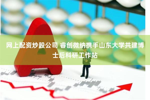 网上配资炒股公司 睿创微纳携手山东大学共建博士后科研工作站