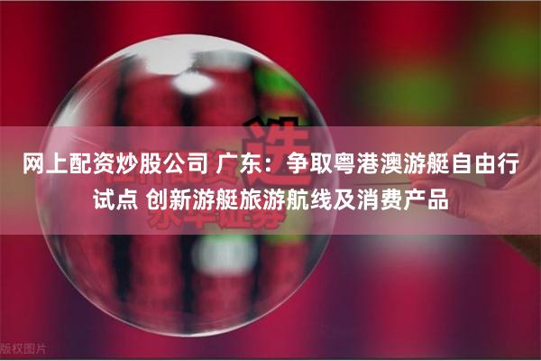 网上配资炒股公司 广东：争取粤港澳游艇自由行试点 创新游艇旅游航线及消费产品