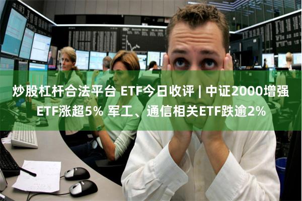 炒股杠杆合法平台 ETF今日收评 | 中证2000增强ETF涨超5% 军工、通信相关ETF跌逾2%