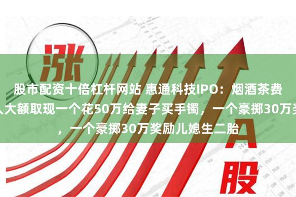 股市配资十倍杠杆网站 惠通科技IPO：烟酒茶费高企，俩实控人大额取现一个花50万给妻子买手镯，一个豪掷30万奖励儿媳生二胎