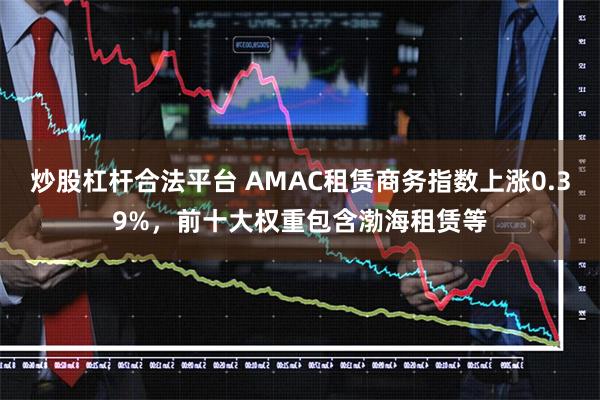 炒股杠杆合法平台 AMAC租赁商务指数上涨0.39%，前十大权重包含渤海租赁等