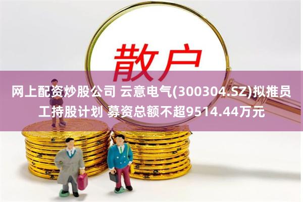 网上配资炒股公司 云意电气(300304.SZ)拟推员工持股计划 募资总额不超9514.44万元