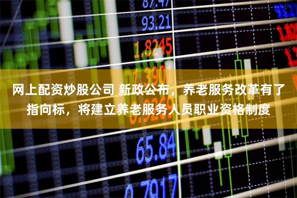 网上配资炒股公司 新政公布，养老服务改革有了指向标，将建立养老服务人员职业资格制度