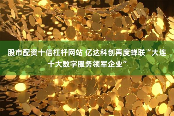 股市配资十倍杠杆网站 亿达科创再度蝉联“大连十大数字服务领军企业”